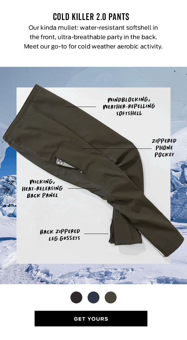 COLD KILLER 2.0 PANTS Our kinda mullet: water-resistant softshell in the front, ultra-breathable party in the back. Meet our go-to for cold weather aerobic activity. WINDBLOCKING, WNEATHER-REPELLING SOFTSHELL ZIPPERED PHONE POcker WICKING, HEAT-RELEASING BACK PANEL BACK ZIPPERED G LEG GYSSETS GET YOURS 
